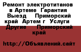 Ремонт электротитанов  в Артеме. Гарантия. Выезд! - Приморский край, Артем г. Услуги » Другие   . Приморский край